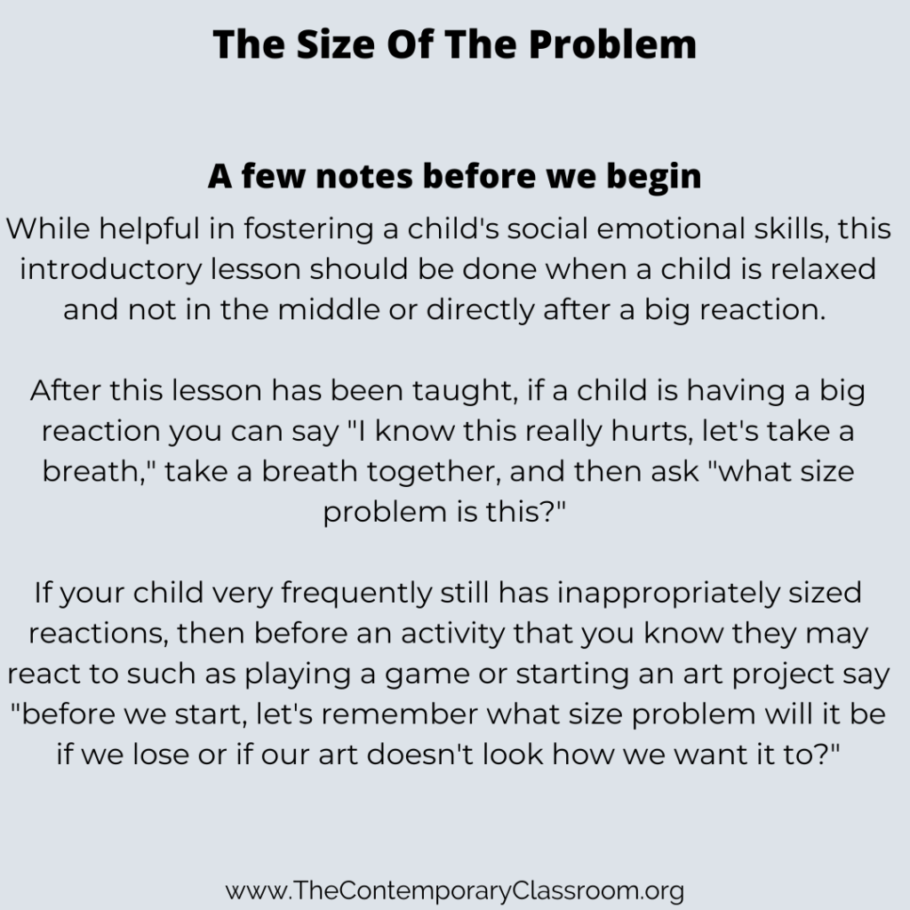 While helpful in fostering a child's social emotional skills, this introductory lesson should be done when a child is relaxed and not in the middle or directly after a big reaction. After this lesson has been taught, if a child is having a big reaction you can say "I know this really hurts, let's take a breath," take a breath together, and then ask "what size problem is this?" If your child very frequently still has inappropriately sized reactions, then before an activity that you know they may react to such as playing a game or starting an art project say "before we start, let's remember what size problem will it be if we lose or if our art doesn't look how we want it to?"