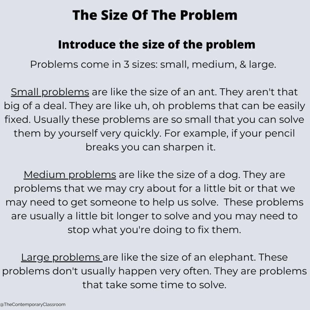 Problems come in 3 sizes: small, medium, & large. Small problems are like the size of an ant. They aren't that big of a deal. They are like uh, oh problems that can be easily fixed. Usually these problems are so small that you can solve them by yourself very quickly. For example, if your pencil breaks you can sharpen it. Medium problems are like the size of a dog. They are problems that we may cry about for a little bit or that we may need to get someone to help us solve. These problems are usually a little bit longer to solve and you may need to stop what you're doing to fix them. Large problems are like the size of an elephant. These problems don't usually happen very often. They are problems that take some time to solve.