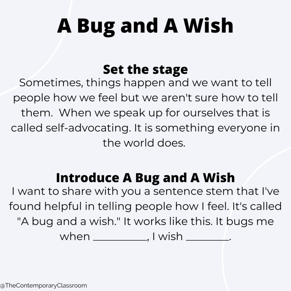 Sometimes, things happen and we want to tell people how we feel but we aren't sure how to tell them. When we speak up for ourselves that is called self-advocating. It is something everyone in the world does. I want to share with you a sentence stem that I've found helpful in telling people how I feel. It's called "A bug and a wish." It works like this. It bugs me when __________, I wish ________.