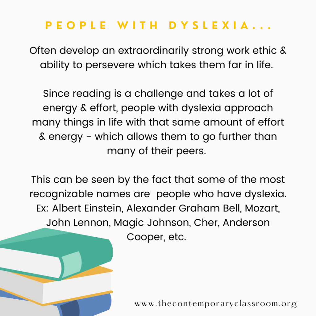 Often develop an extraordinarily strong work ethic & ability to persevere which takes them far in life. Since reading is a challenge and takes a lot of energy & effort, people with dyslexia approach many things in life with that same amount of effort & energy - which allows them to go further than many of their peers. This can be seen by the fact that some of the most recognizable names are people who have dyslexia. Ex: Albert Einstein, Alexander Graham Bell, Mozart, John Lennon, Magic Johnson, Cher, Anderson Cooper, etc.