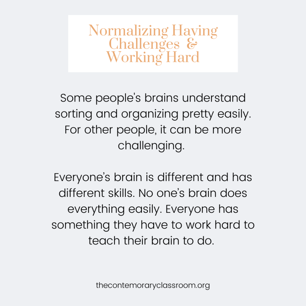 Some people's brains understand sorting and organizing pretty easily. For other people, it can be more challenging. Everyone’s brain is different and has different skills. No one’s brain does everything easily. Everyone has something they have to work hard to teach their brain to do.