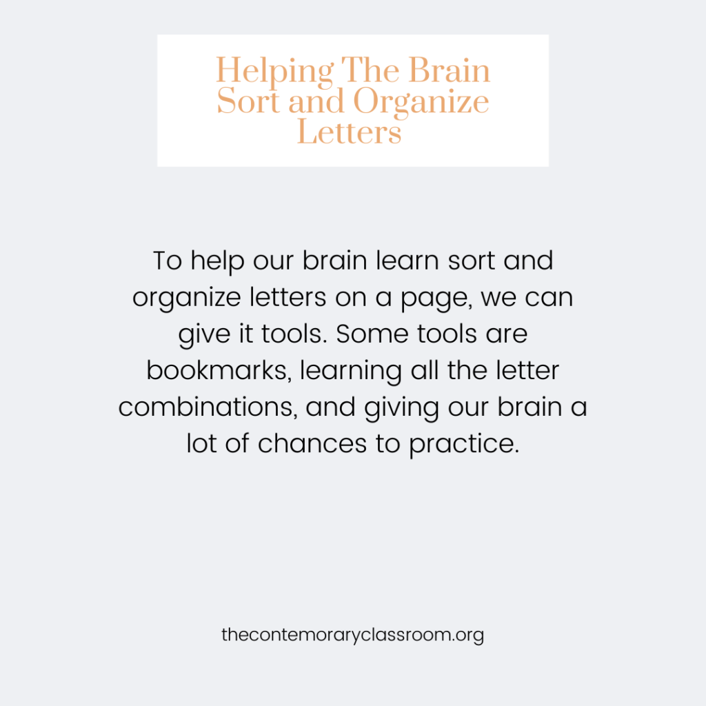 To help our brain learn sort and organize letters on a page, we can give it tools. Some tools are bookmarks, learning all the letter combinations, and giving our brain a lot of chances to practice.