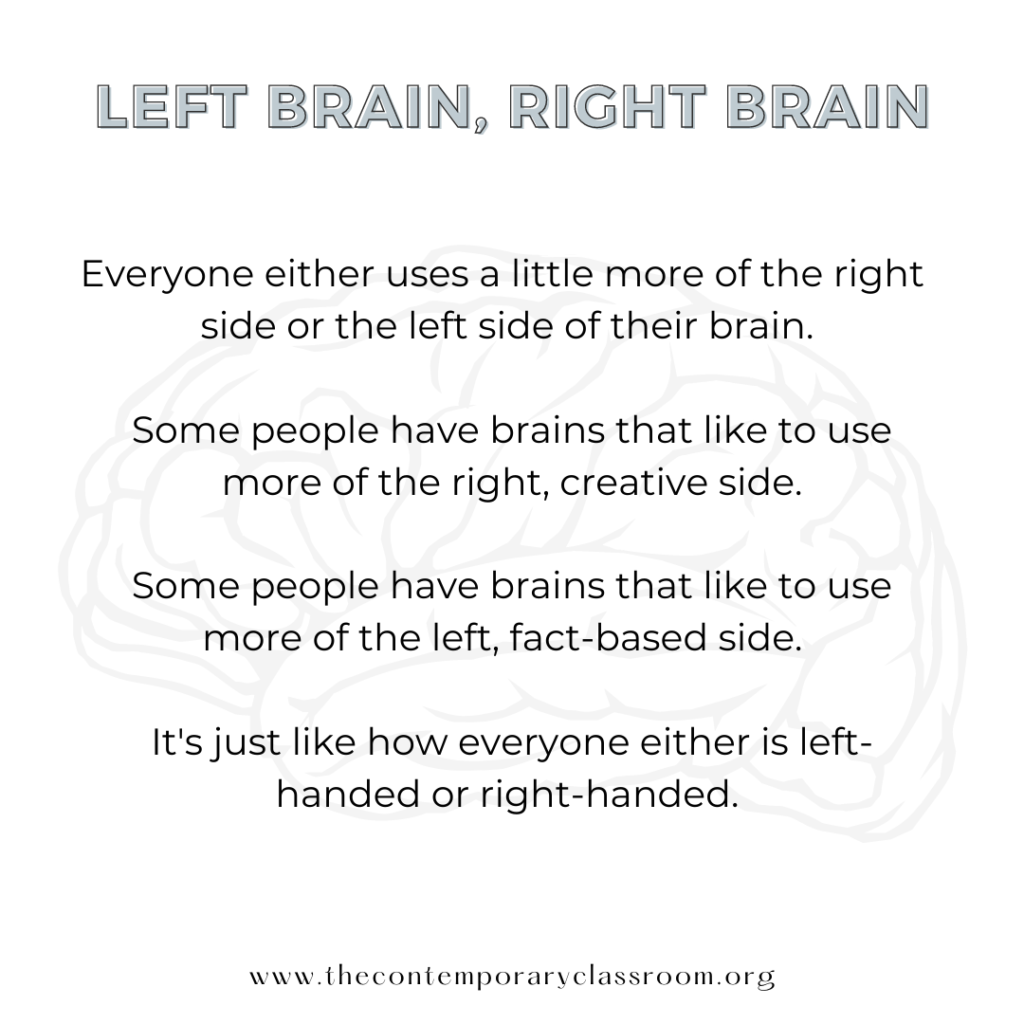 Everyone either uses a little more of the right side or the left side of their brain. Some people have brains that like to use more of the right, creative side. Some people have brains that like to use more of the left, fact-based side. It's just like how everyone either is left-handed or right-handed.
