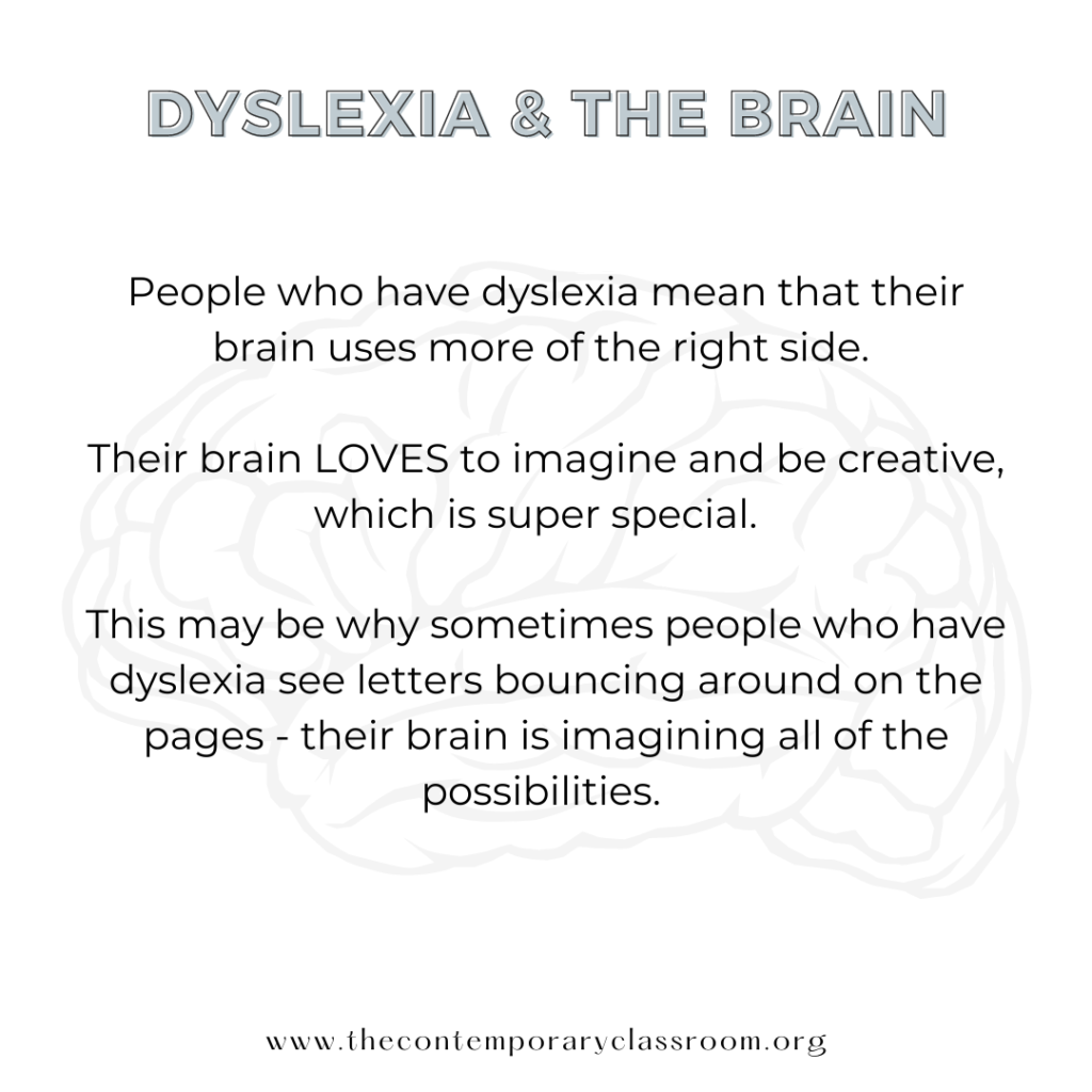 People who have dyslexia mean that their brain uses more of the right side. Their brain LOVES to imagine and be creative, which is super special. This may be why sometimes people who have dyslexia see letters bouncing around on the pages - their brain is imagining all of the possibilities.