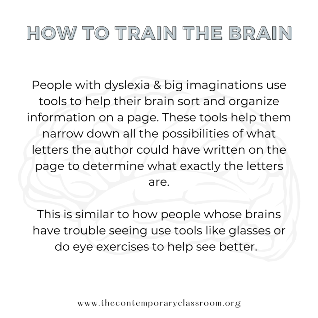 People with dyslexia & big imaginations use tools to help their brain sort and organize information on a page. These tools help them narrow down all the possibilities of what letters the author could have written on the page to determine what exactly the letters are. This is similar to how people whose brains have trouble seeing use tools like glasses or do eye exercises to help see better.