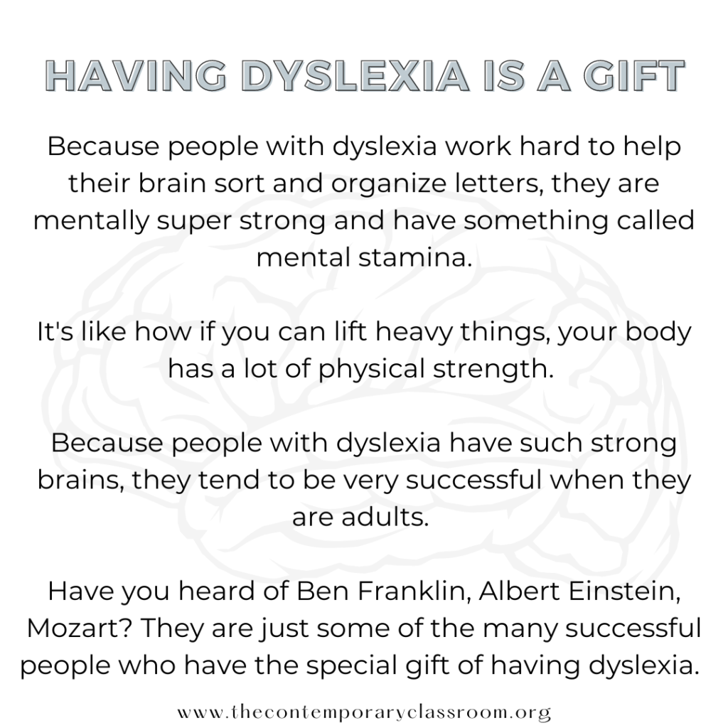 Because people with dyslexia work hard to help their brain sort and organize letters, they are mentally super strong and have something called mental stamina. It's like how if you can lift heavy things, your body has a lot of physical strength. Because people with dyslexia have such strong brains, they tend to be very successful when they are adults. Have you heard of Ben Franklin, Albert Einstein, Mozart? They are just some of the many successful people who have the special gift of having dyslexia.