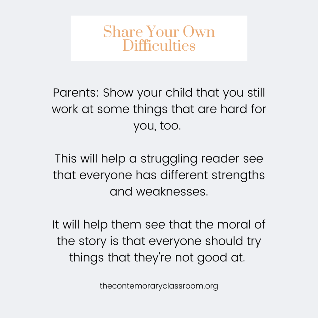Parents: Show your child that you still work at some things that are hard for you, too. This will help a struggling reader see that everyone has different strengths and weaknesses. It will help them see that the moral of the story is that everyone should try things that they're not good at.